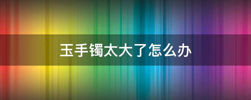 玉手镯太大了怎么办 买的玉手镯太大了怎么办