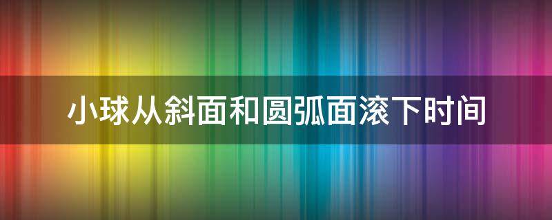 小球从斜面和圆弧面滚下时间 小球从斜面和曲面滚下