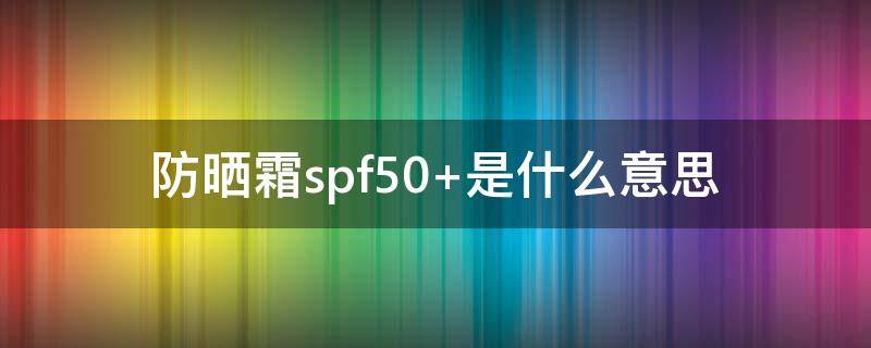 防晒霜spf50+是什么意思（防晒霜spf50和spf50+的差别）