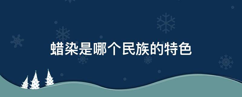 蜡染是哪个民族的特色（蜡染是哪个民族的特色分布在哪里）