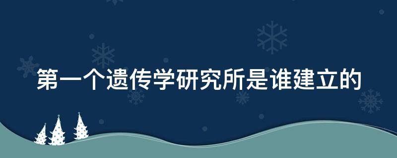 第一个遗传学研究所是谁建立的（第一个遗传学研究所是谁建立的）