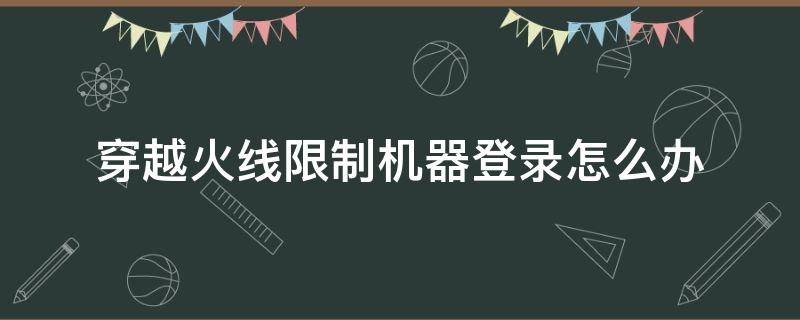 穿越火线限制机器登录怎么办（穿越火线机器作弊严重限制机器登录怎么办）