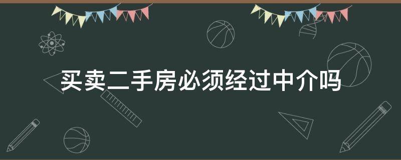 买卖二手房必须经过中介吗（买卖二手房必须要经过中介吗）