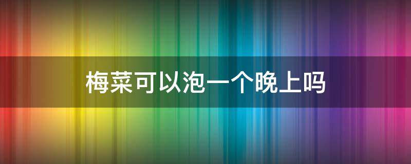 梅菜可以泡一个晚上吗 梅菜泡多久才能吃