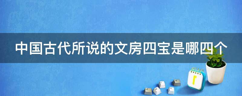 中国古代所说的文房四宝是哪四个 中国古代所说的文房四宝是哪四个字