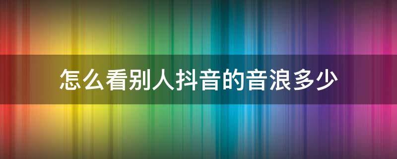 怎么看别人抖音的音浪多少 抖音如何看别人音浪多少