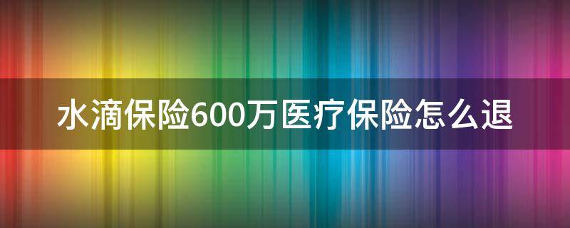 水滴保险600万医疗保险怎么退（水滴保险600万医疗怎么取消）