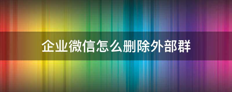 企业微信怎么删除外部群（怎样删除企业微信外部群）