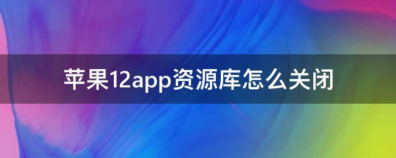 苹果12app资源库怎么关闭（苹果12app资源库怎么关闭视频）