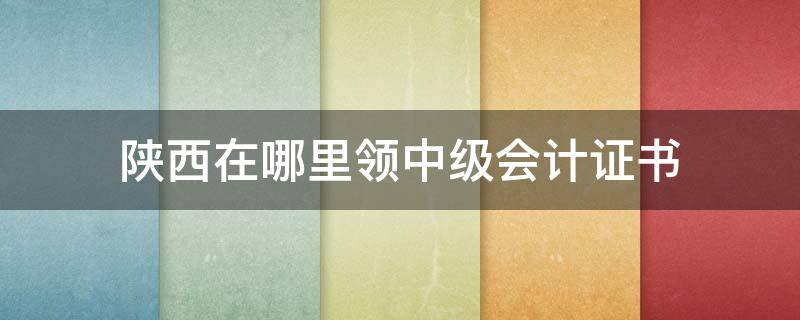 陕西在哪里领中级会计证书（陕西中级会计证书领取要资格审查嘛）