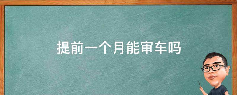 提前一个月能审车吗（车年审可以提前一个月吗）