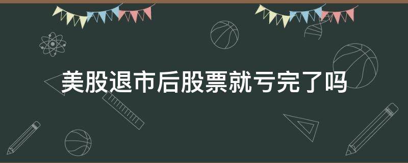 美股退市后股票就亏完了吗 美股股票退市了钱还有吗