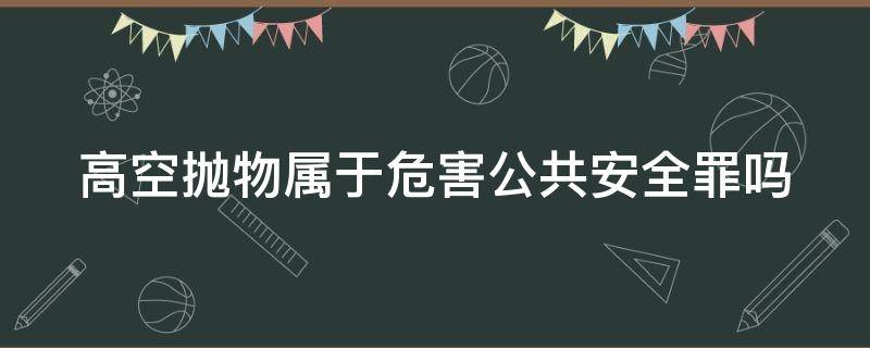 高空抛物属于危害公共安全罪吗（高空抛物是否属于危害公共安全罪）