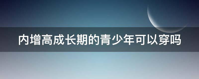 内增高成长期的青少年可以穿吗 青少年穿内增高影响长个吗