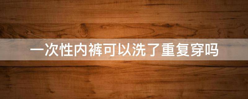 一次性内裤可以洗了重复穿吗 一次性内裤洗了之后可以重复穿吗