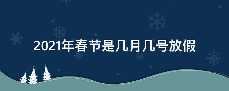 2021年春节是几月几号放假（2021年春节是几月几号放假调班怎么调的）