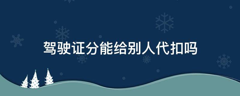 驾驶证分能给别人代扣吗 驾驶证扣分可以用别人的驾驶证代扣吗