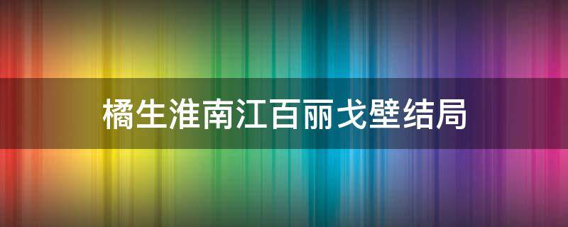 橘生淮南江百丽戈壁结局（暗恋橘生淮南最后江百丽和戈壁在一起了吗）