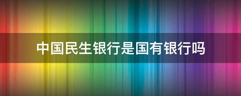 中国民生银行是国有银行吗（中国民生银行是国有企业吗）