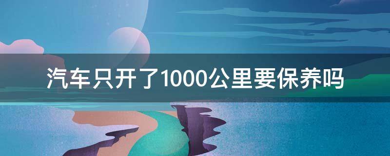 汽车只开了1000公里要保养吗 车只开了1000公里需要保养吗?