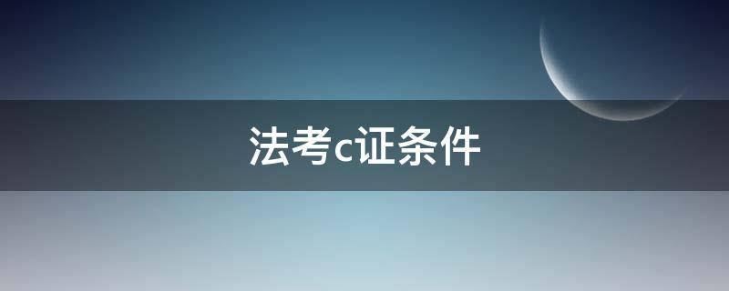 法考c证条件（法考c证条件主观题）