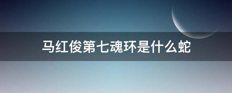 马红俊第七魂环是什么蛇（马红俊的第七魂环是什么蛇）