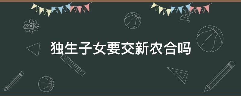 独生子女要交新农合吗 独生子女不用交新农合吗