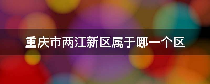 重庆市两江新区属于哪一个区（重庆两江新区属于什么区）