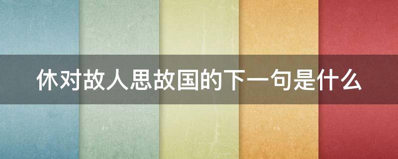 休对故人思故国的下一句是什么 休对故人思故国全诗