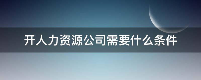 开人力资源公司需要什么条件（开人力资源公司需要具备什么条件）