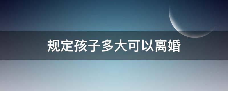 规定孩子多大可以离婚 孩子多大可以离婚?