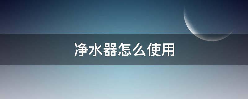 净水器怎么使用 净水器怎么使用才是正确的