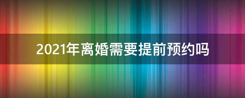 2021年离婚需要提前预约吗（2021年离婚需要网上预约吗）