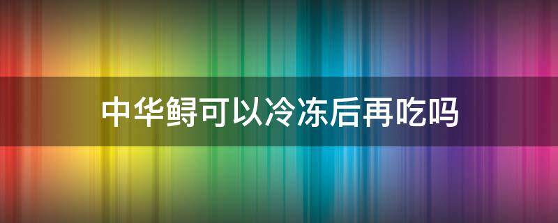 中华鲟可以冷冻后再吃吗 中华鲟可以冷冻后再吃吗?