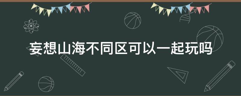 妄想山海不同区可以一起玩吗 妄想山海不同区的人可以一起玩吗