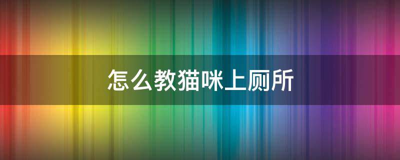 怎么教猫咪上厕所 第一次怎么教猫咪上厕所