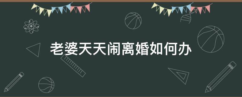 老婆天天闹离婚如何办 老婆天天吵着要离婚怎么办