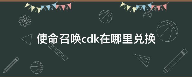 使命召唤cdk在哪里兑换（使命召唤CDK在哪兑换）