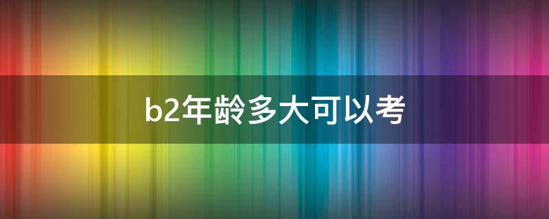 b2年龄多大可以考 多大年龄可以直接考b2