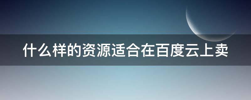 什么样的资源适合在百度云上卖（什么样的资源适合在百度云上卖呢）