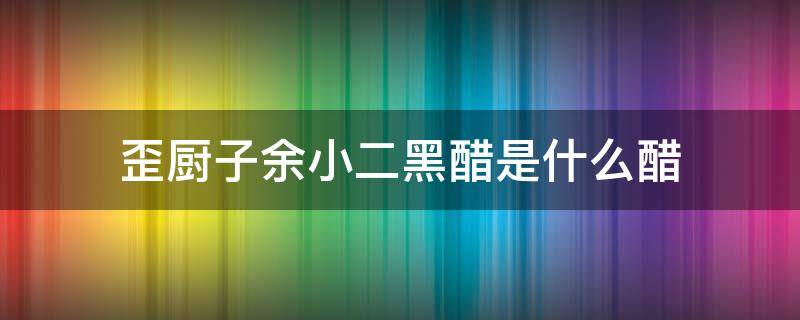 歪厨子余小二黑醋是什么醋 歪厨子小二说的墨醋是什么