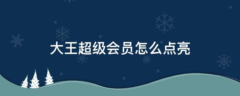 大王超级会员怎么点亮（大王超级会员怎么领取超级会员）