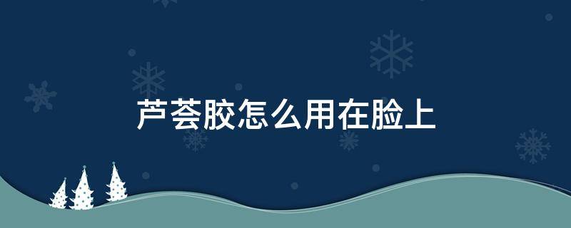 芦荟胶怎么用在脸上 芦荟胶怎么用在脸上对皮肤好