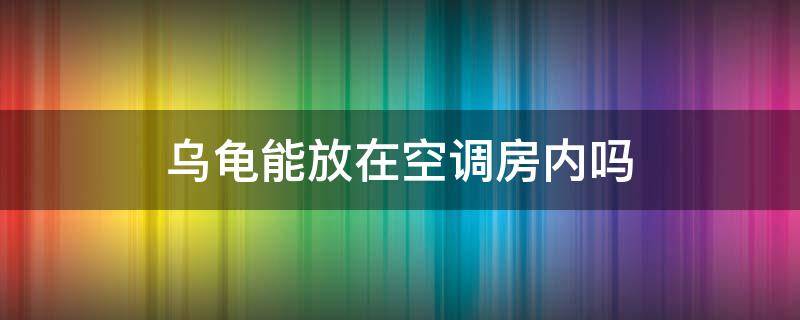 乌龟能放在空调房内吗（乌龟能不能放空调房间里面）