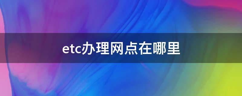 etc办理网点在哪里 最近的etc办理营业厅在哪里