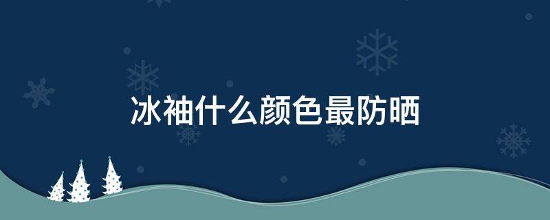 冰袖什么颜色最防晒 哪种颜色冰袖最防晒