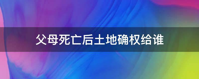 父母死亡后土地确权给谁 父母死亡土地是否可以确权给儿子