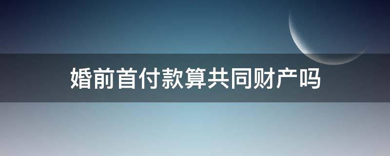 婚前首付款算共同财产吗 婚前首付算不算共同财产