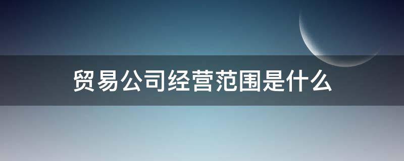 贸易公司经营范围是什么 贸易公司的经营范围是什么