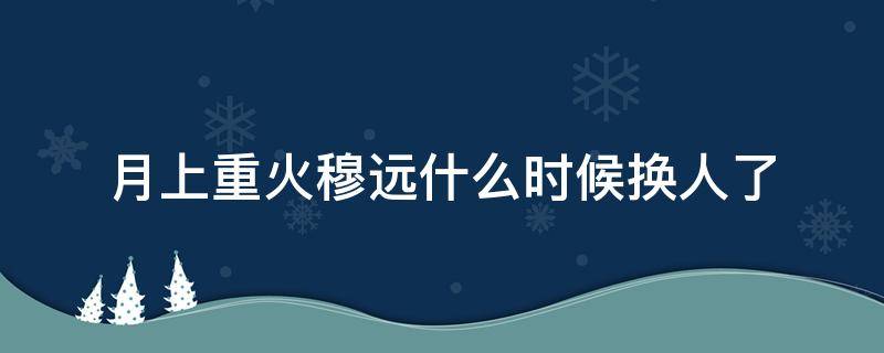 月上重火穆远什么时候换人了（月上重火穆远结局）